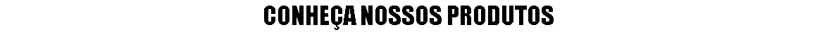 CONHEÇA NOSSOS PRODUTOS